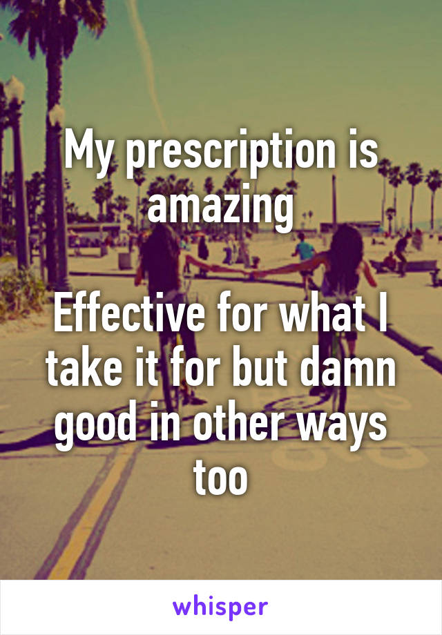 My prescription is amazing

Effective for what I take it for but damn good in other ways too