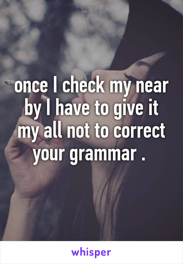 once I check my near by I have to give it my all not to correct your grammar . 
