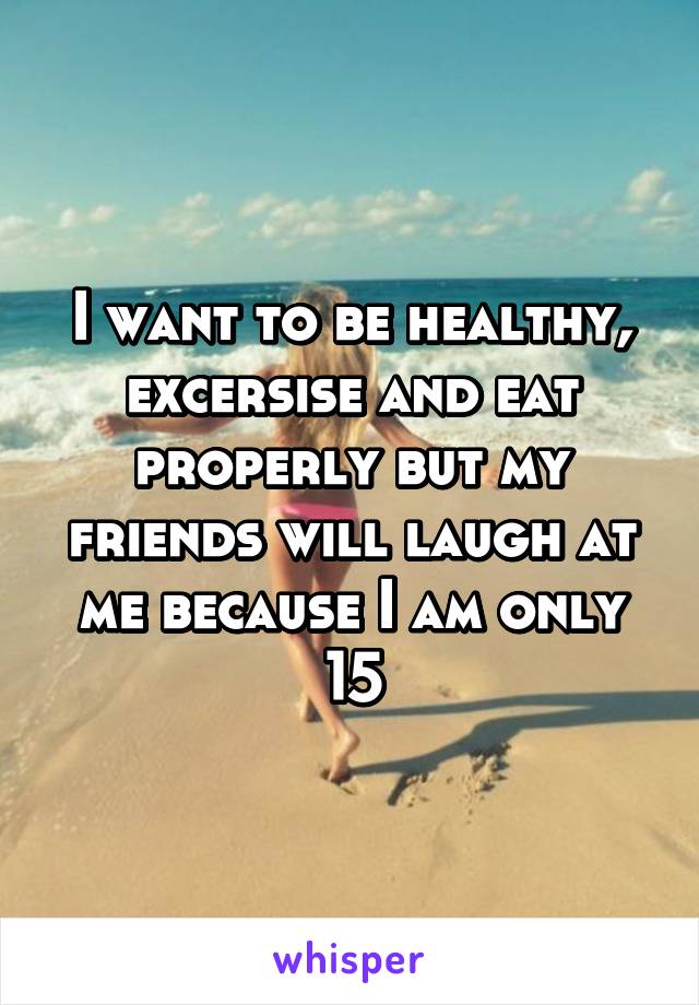 I want to be healthy, excersise and eat properly but my friends will laugh at me because I am only 15