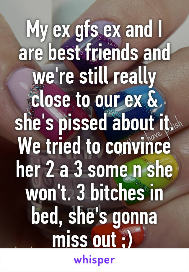 My ex gfs ex and I are best friends and we're still really close to our ex & she's pissed about it. We tried to convince her 2 a 3 some n she won't. 3 bitches in bed, she's gonna miss out ;) 