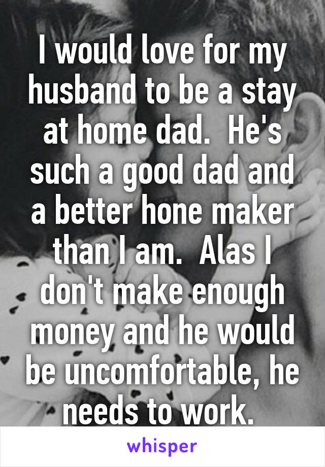 I would love for my husband to be a stay at home dad.  He's such a good dad and a better hone maker than I am.  Alas I don't make enough money and he would be uncomfortable, he needs to work. 