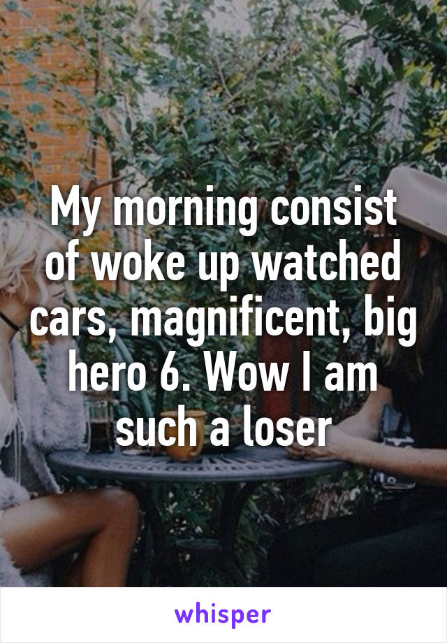 My morning consist of woke up watched cars, magnificent, big hero 6. Wow I am such a loser