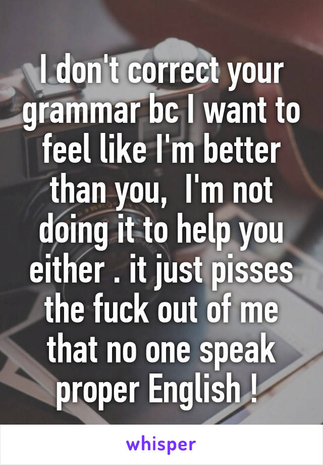 I don't correct your grammar bc I want to feel like I'm better than you,  I'm not doing it to help you either . it just pisses the fuck out of me that no one speak proper English ! 