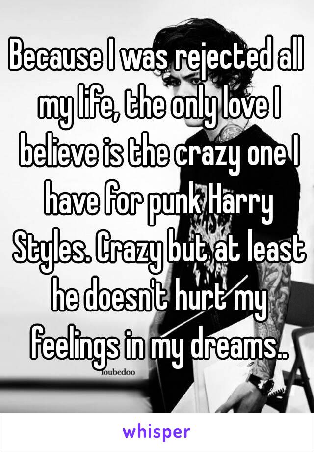 Because I was rejected all my life, the only love I believe is the crazy one I have for punk Harry Styles. Crazy but at least he doesn't hurt my feelings in my dreams..
