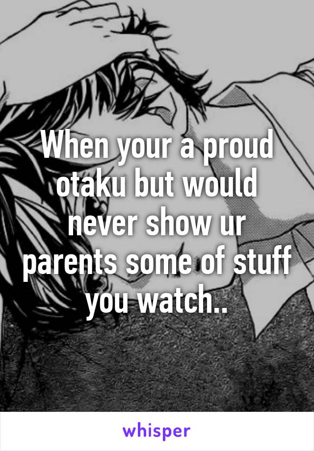 When your a proud otaku but would never show ur parents some of stuff you watch..