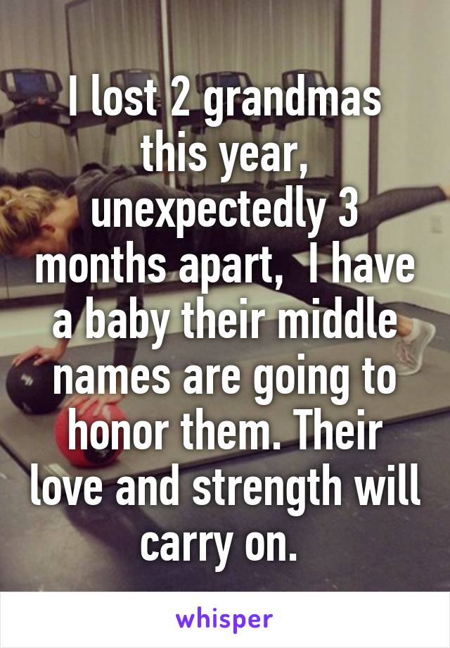 I lost 2 grandmas this year, unexpectedly 3 months apart,  I have a baby their middle names are going to honor them. Their love and strength will carry on. 