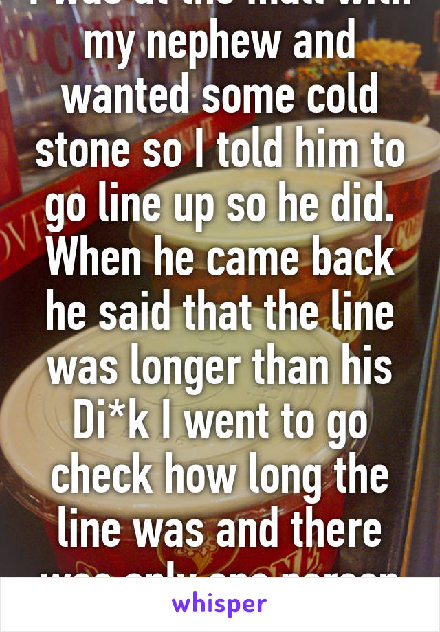 I was at the mall with my nephew and wanted some cold stone so I told him to go line up so he did. When he came back he said that the line was longer than his Di*k I went to go check how long the line was and there was only one person in line. wtf!