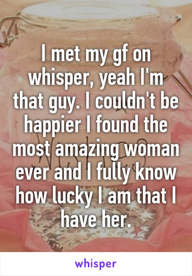 I met my gf on whisper, yeah I'm that guy. I couldn't be happier I found the most amazing woman ever and I fully know how lucky I am that I have her.