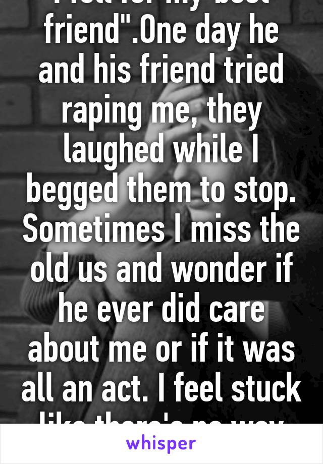 I fell for my"best friend".One day he and his friend tried raping me, they laughed while I begged them to stop. Sometimes I miss the old us and wonder if he ever did care about me or if it was all an act. I feel stuck like there's no way out.