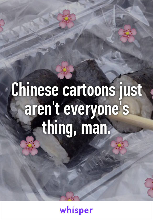 Chinese cartoons just aren't everyone's thing, man.