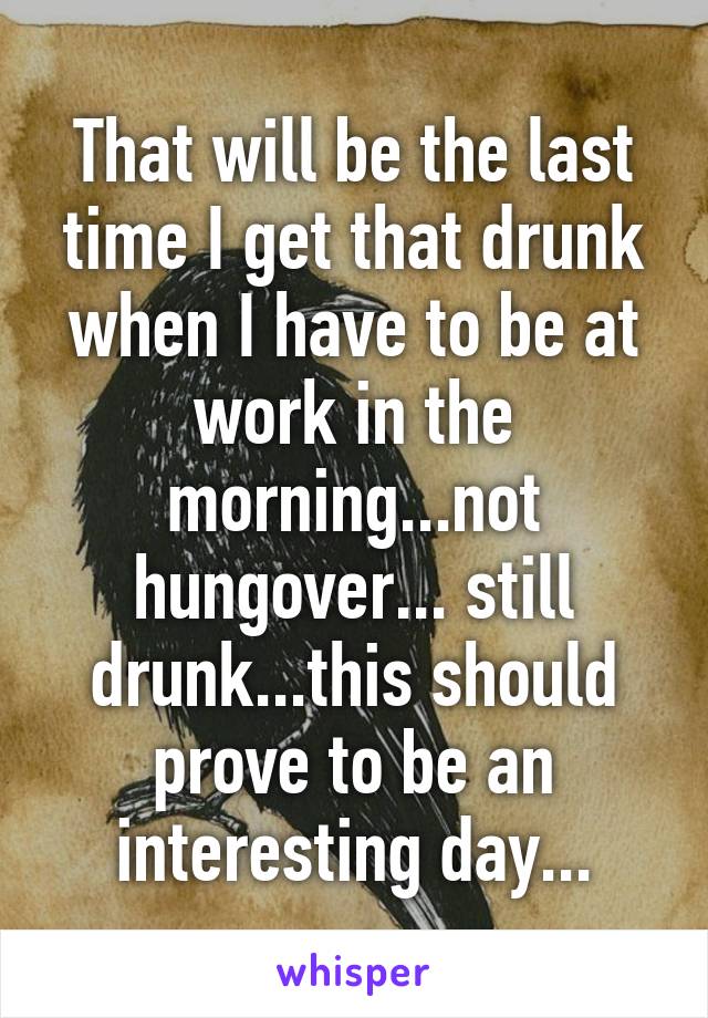 That will be the last time I get that drunk when I have to be at work in the morning...not hungover... still drunk...this should prove to be an interesting day...