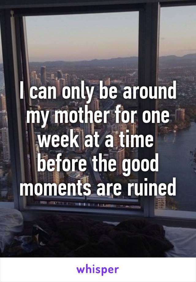 I can only be around my mother for one week at a time  before the good moments are ruined