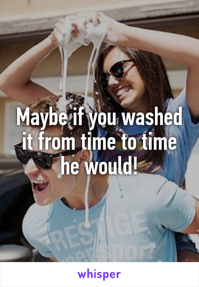 Maybe if you washed it from time to time he would!