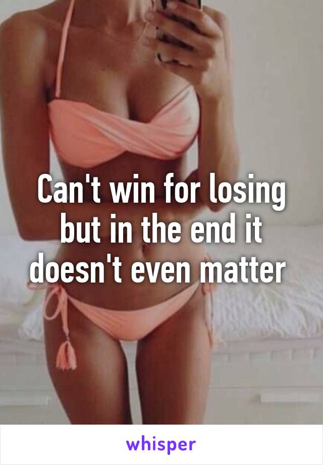 Can't win for losing but in the end it doesn't even matter 