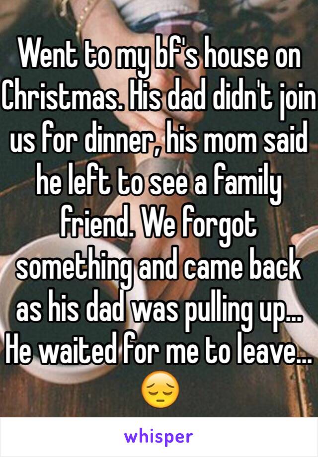 Went to my bf's house on Christmas. His dad didn't join us for dinner, his mom said he left to see a family friend. We forgot something and came back as his dad was pulling up... He waited for me to leave... 😔