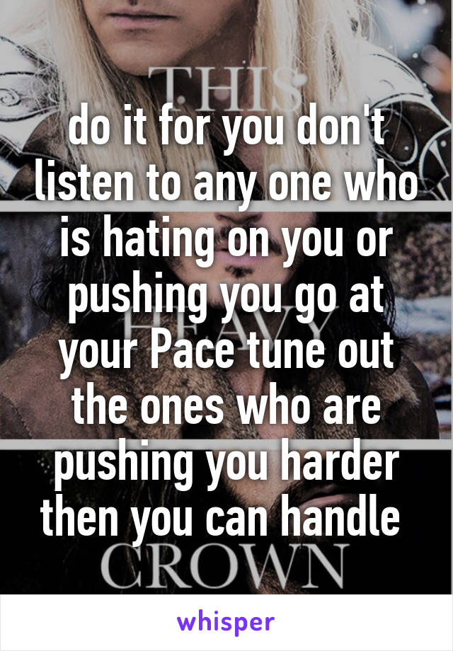 do it for you don't listen to any one who is hating on you or pushing you go at your Pace tune out the ones who are pushing you harder then you can handle 