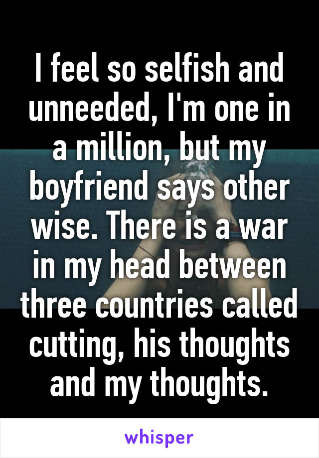 I feel so selfish and unneeded, I'm one in a million, but my boyfriend says other wise. There is a war in my head between three countries called cutting, his thoughts and my thoughts.