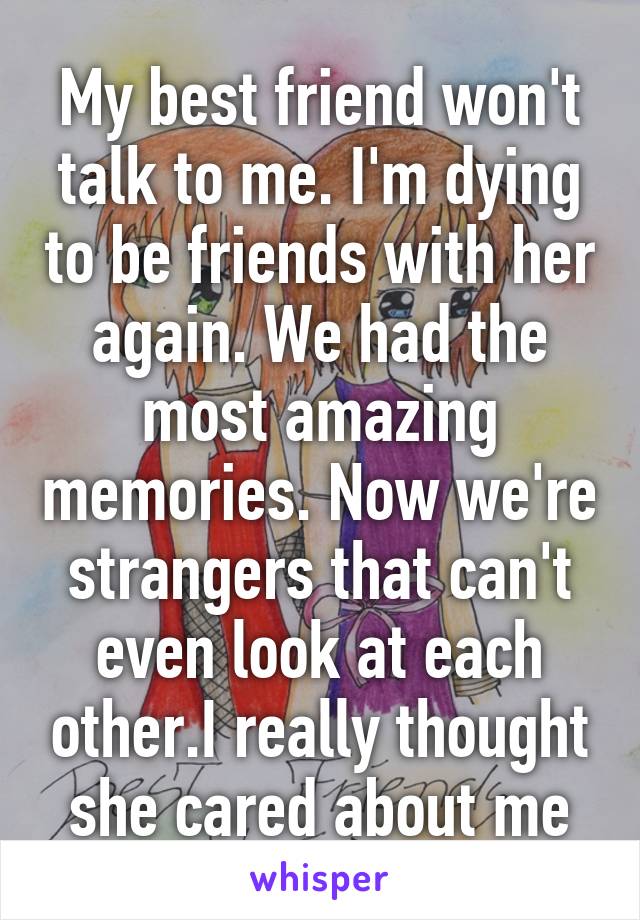 My best friend won't talk to me. I'm dying to be friends with her again. We had the most amazing memories. Now we're strangers that can't even look at each other.I really thought she cared about me