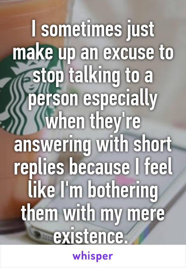 I sometimes just make up an excuse to stop talking to a person especially when they're answering with short replies because I feel like I'm bothering them with my mere existence. 