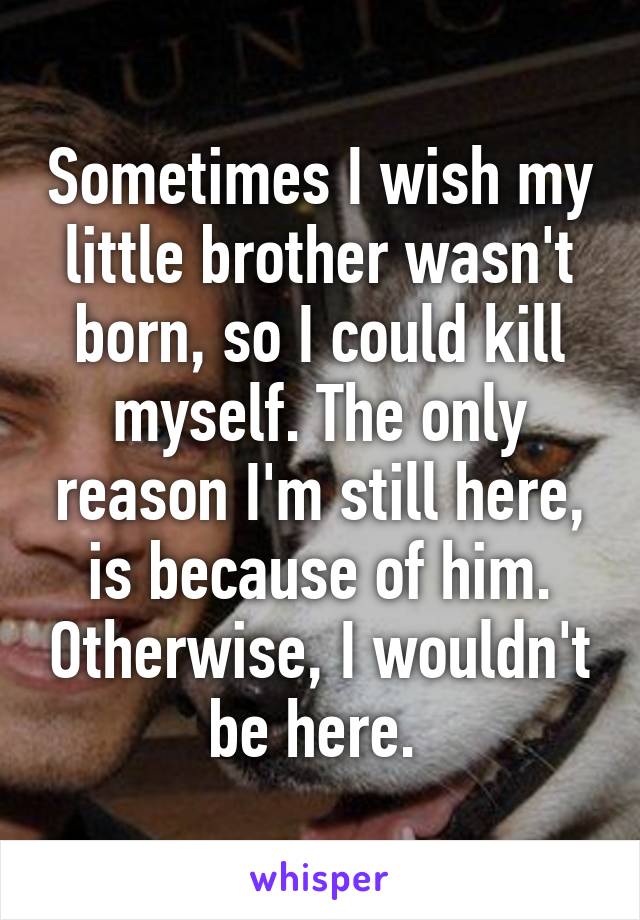 Sometimes I wish my little brother wasn't born, so I could kill myself. The only reason I'm still here, is because of him. Otherwise, I wouldn't be here. 