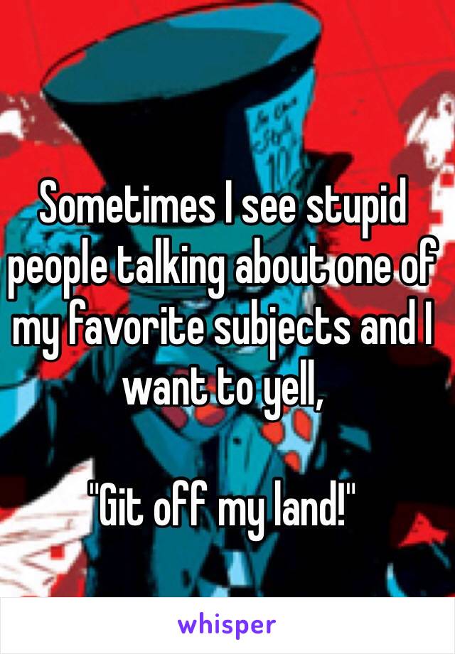 Sometimes I see stupid people talking about one of my favorite subjects and I want to yell,

"Git off my land!"