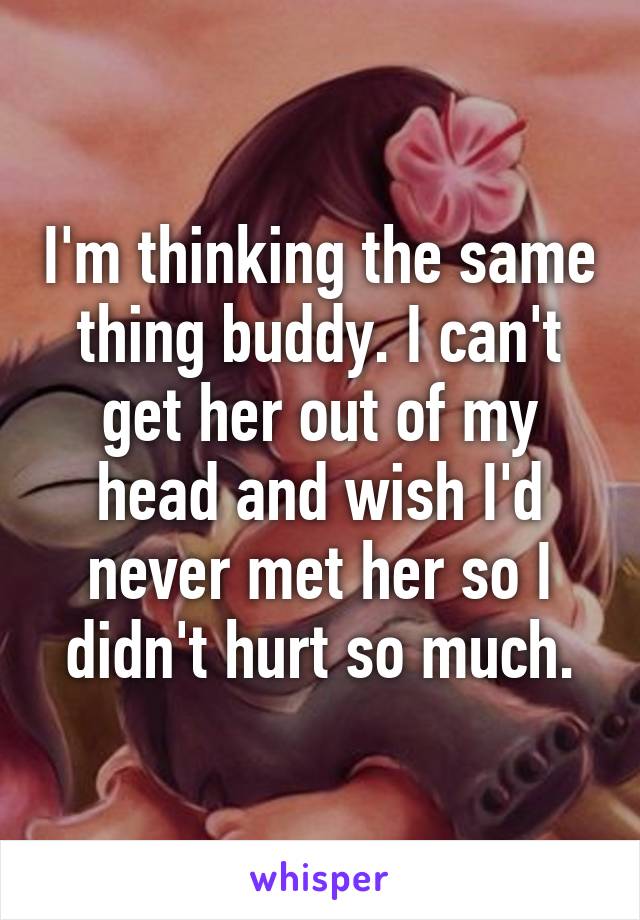 I'm thinking the same thing buddy. I can't get her out of my head and wish I'd never met her so I didn't hurt so much.