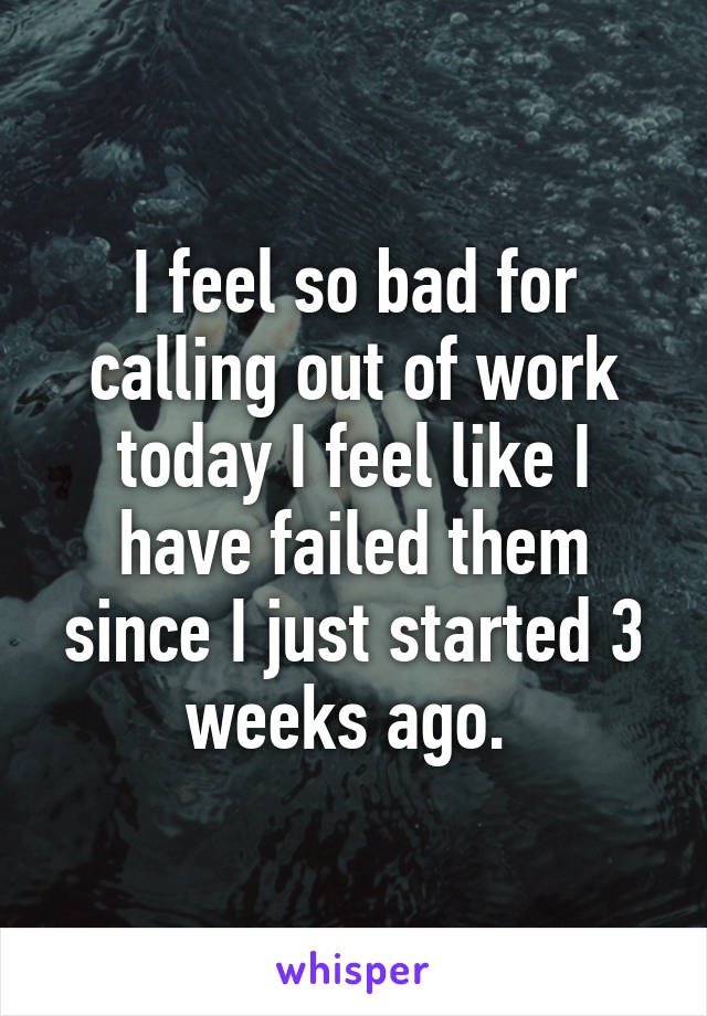 I feel so bad for calling out of work today I feel like I have failed them since I just started 3 weeks ago. 