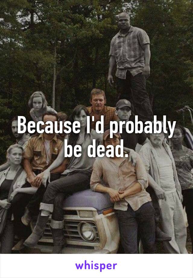 Because I'd probably be dead.