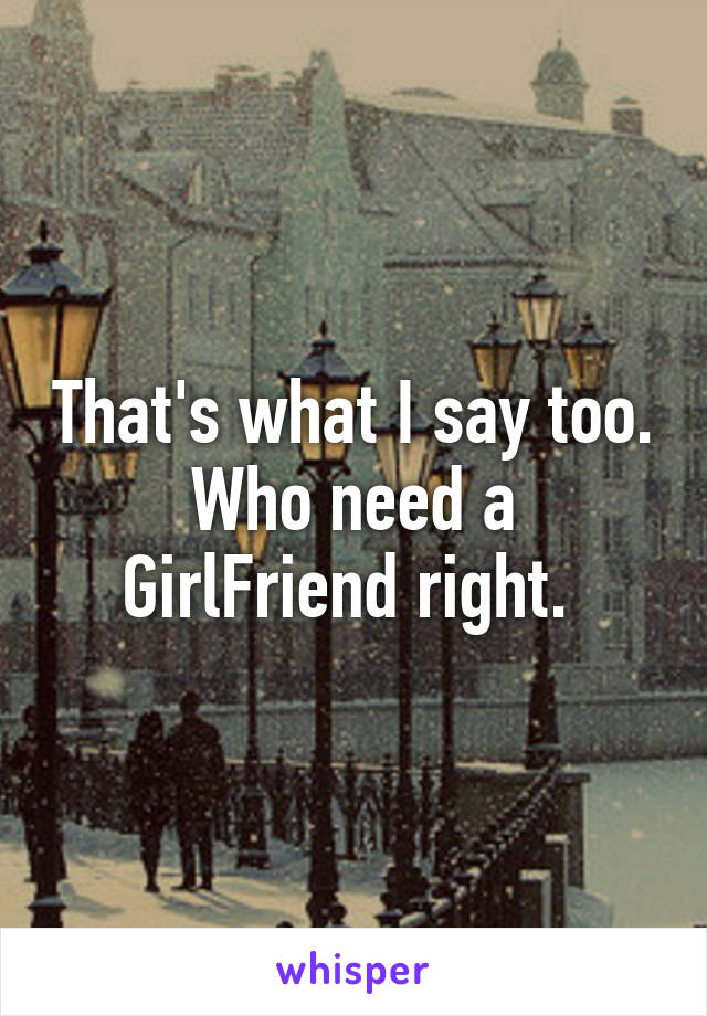 That's what I say too. Who need a GirlFriend right. 