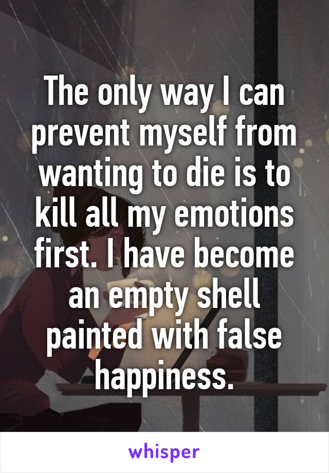 The only way I can prevent myself from wanting to die is to kill all my emotions first. I have become an empty shell painted with false happiness.