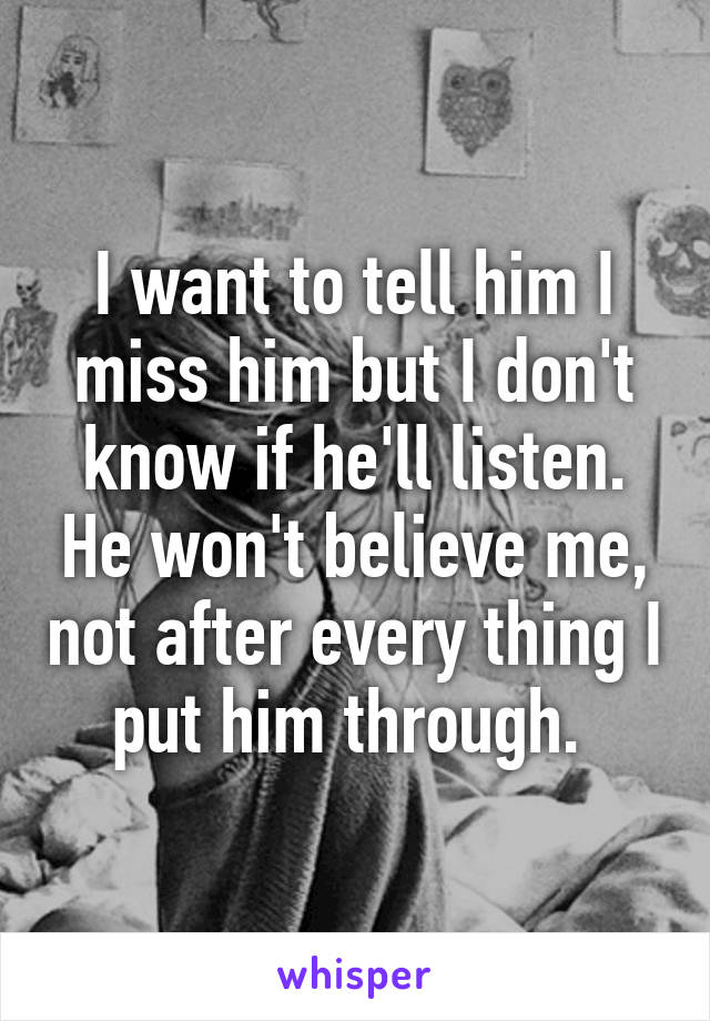 I want to tell him I miss him but I don't know if he'll listen. He won't believe me, not after every thing I put him through. 