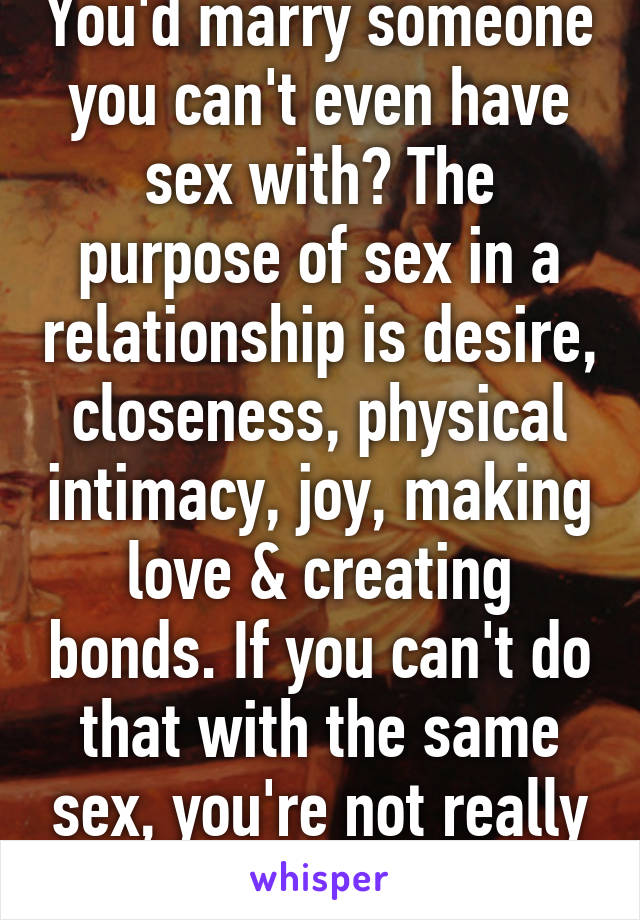 You'd marry someone you can't even have sex with? The purpose of sex in a relationship is desire, closeness, physical intimacy, joy, making love & creating bonds. If you can't do that with the same sex, you're not really bi. 