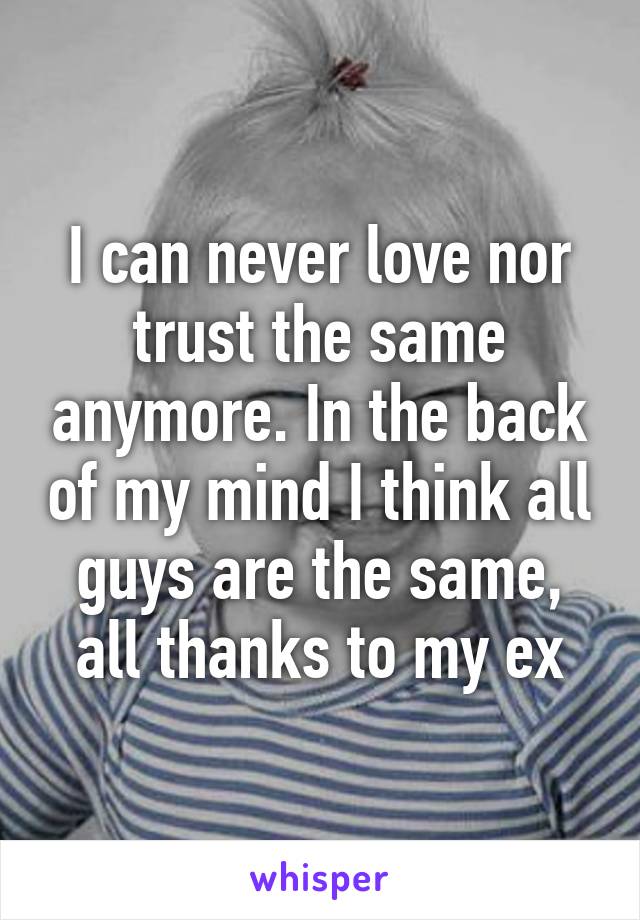 I can never love nor trust the same anymore. In the back of my mind I think all guys are the same, all thanks to my ex