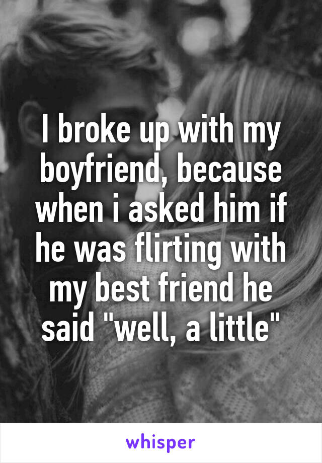 I broke up with my boyfriend, because when i asked him if he was flirting with my best friend he said "well, a little"