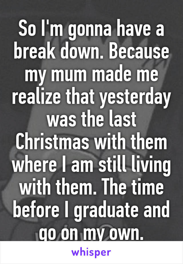 So I'm gonna have a break down. Because my mum made me realize that yesterday was the last Christmas with them where I am still living with them. The time before I graduate and go on my own.