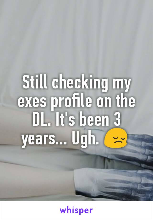 Still checking my exes profile on the DL. It's been 3 years... Ugh. 😔 