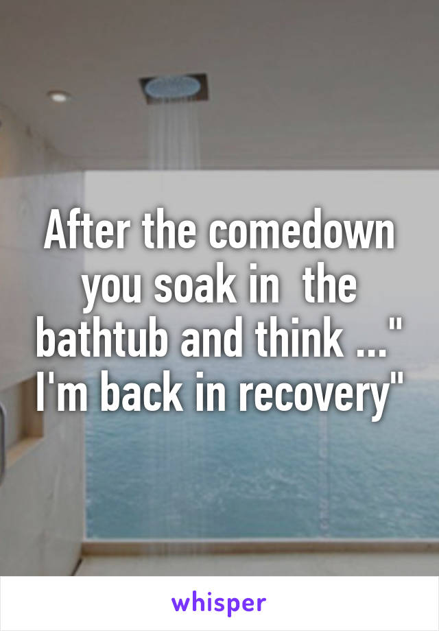 After the comedown you soak in  the bathtub and think ..." I'm back in recovery"