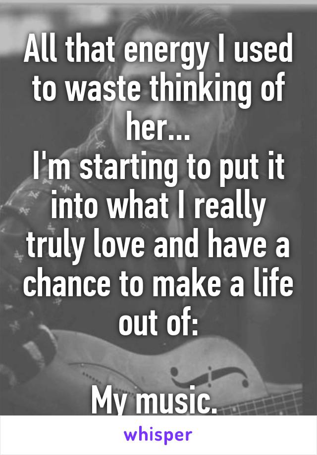 All that energy I used to waste thinking of her...
I'm starting to put it into what I really truly love and have a chance to make a life out of:

My music. 