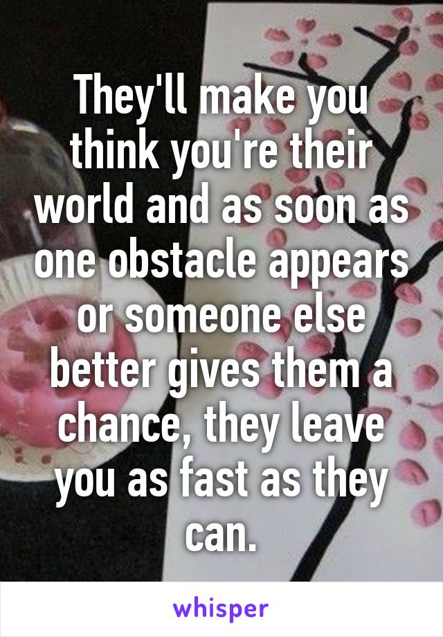 They'll make you think you're their world and as soon as one obstacle appears or someone else better gives them a chance, they leave you as fast as they can.