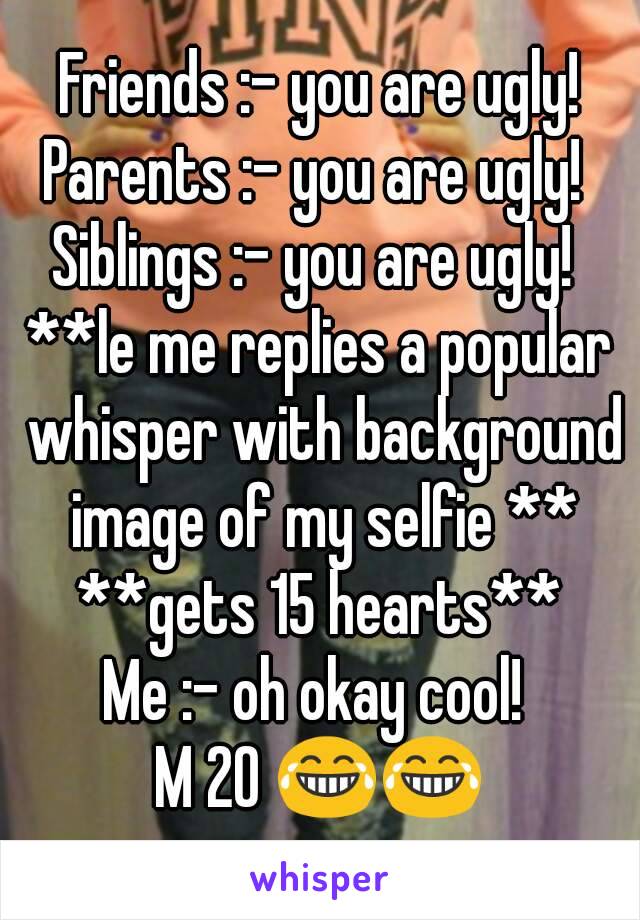 Friends :- you are ugly!
Parents :- you are ugly! 
Siblings :- you are ugly! 
**le me replies a popular whisper with background image of my selfie **
**gets 15 hearts**
Me :- oh okay cool! 
M 20 😂😂