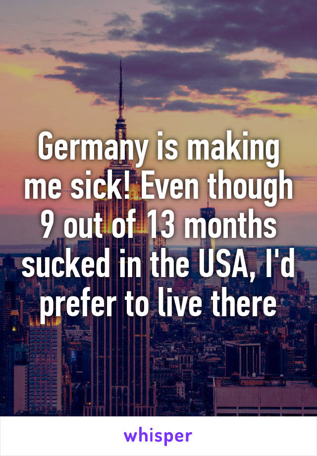 Germany is making me sick! Even though 9 out of 13 months sucked in the USA, I'd prefer to live there