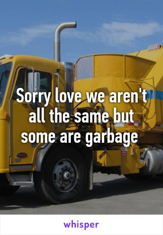 Sorry love we aren't all the same but some are garbage 