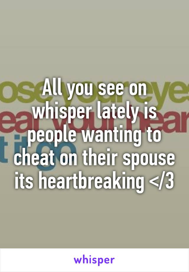 All you see on whisper lately is people wanting to cheat on their spouse its heartbreaking </3