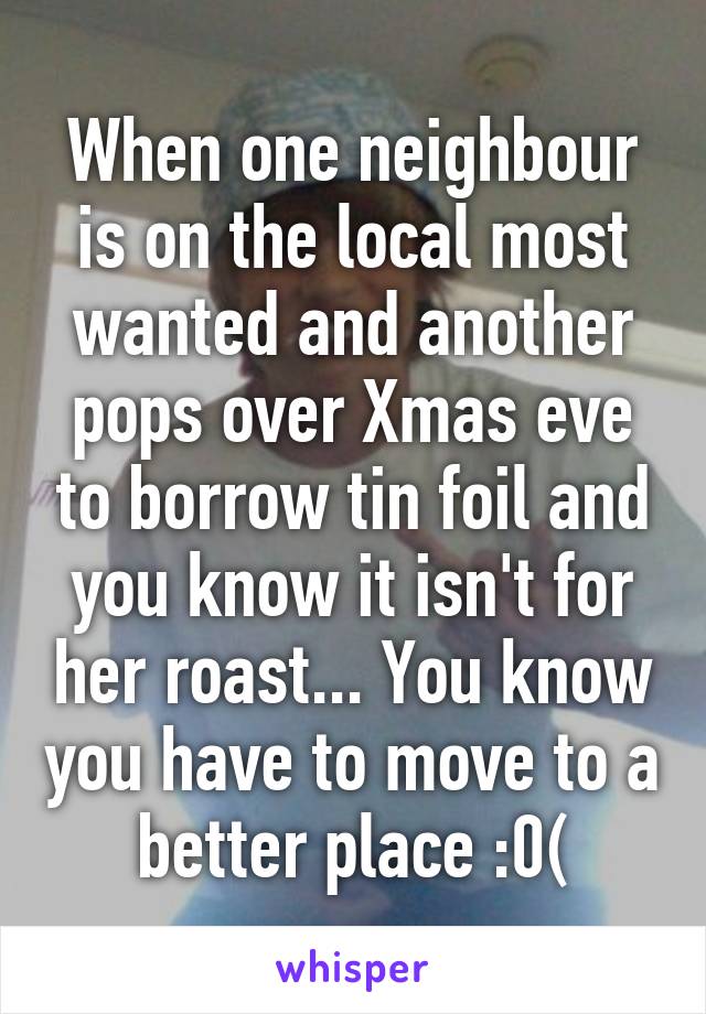 When one neighbour is on the local most wanted and another pops over Xmas eve to borrow tin foil and you know it isn't for her roast... You know you have to move to a better place :0(