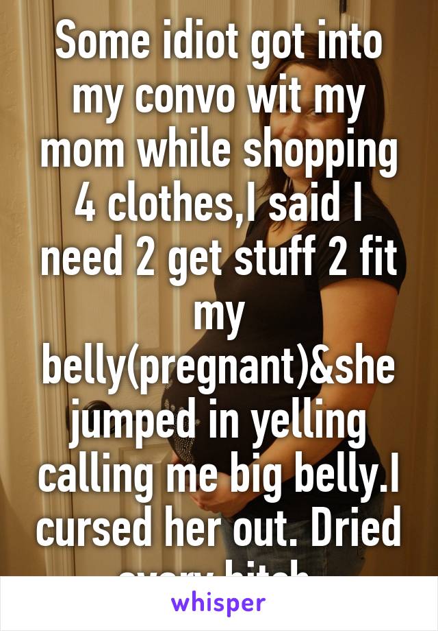 Some idiot got into my convo wit my mom while shopping 4 clothes,I said I need 2 get stuff 2 fit my belly(pregnant)&she jumped in yelling calling me big belly.I cursed her out. Dried ovary bitch.