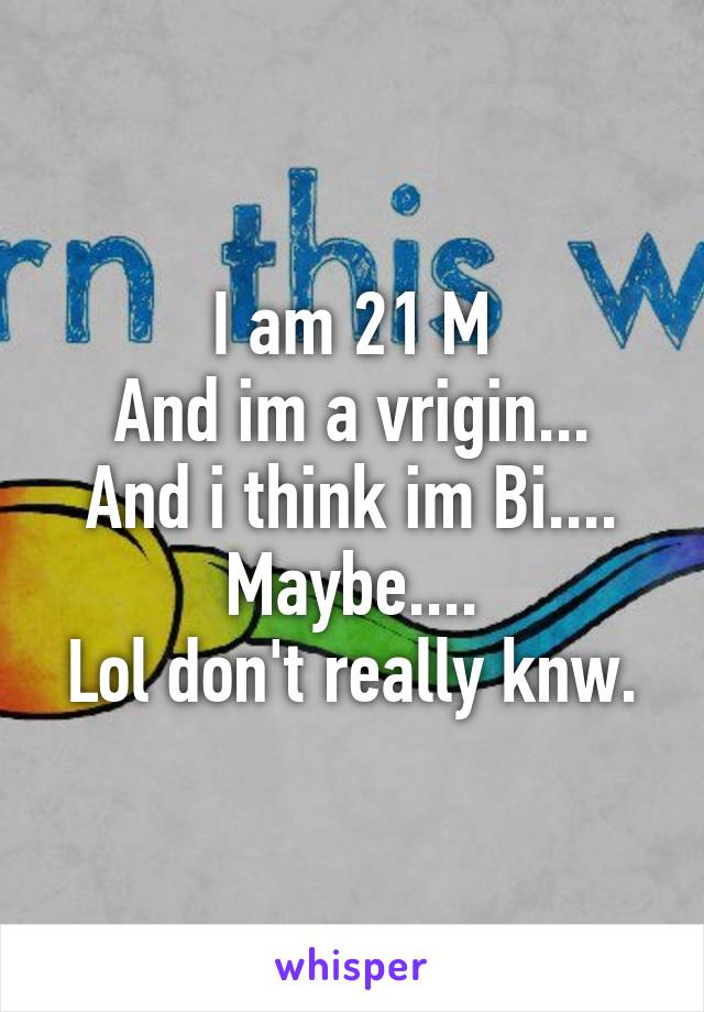 I am 21 M
And im a vrigin...
And i think im Bi....
Maybe....
Lol don't really knw.