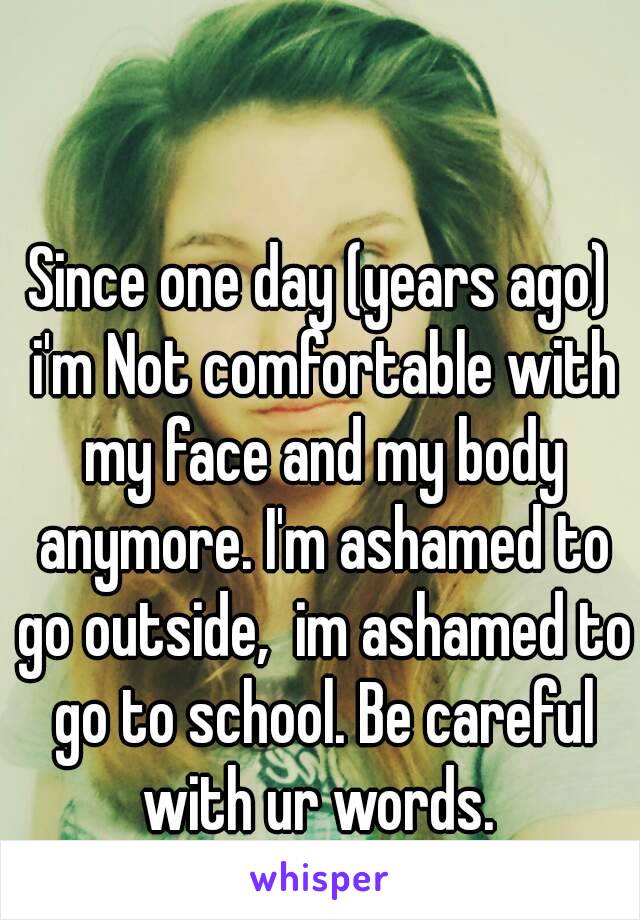 Since one day (years ago) i'm Not comfortable with my face and my body anymore. I'm ashamed to go outside,  im ashamed to go to school. Be careful with ur words. 