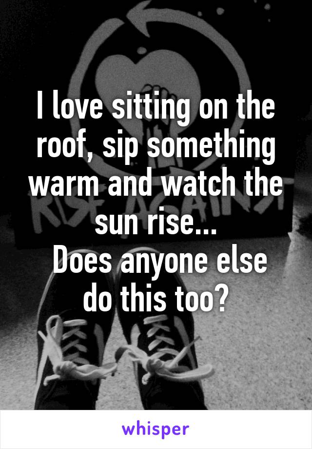 I love sitting on the roof, sip something warm and watch the sun rise...
 Does anyone else do this too?
