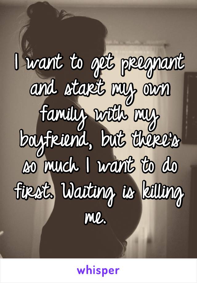 I want to get pregnant and start my own family with my boyfriend, but there's so much I want to do first. Waiting is killing me. 