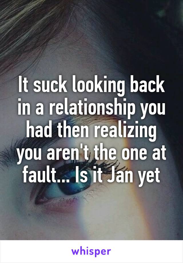 It suck looking back in a relationship you had then realizing you aren't the one at fault... Is it Jan yet